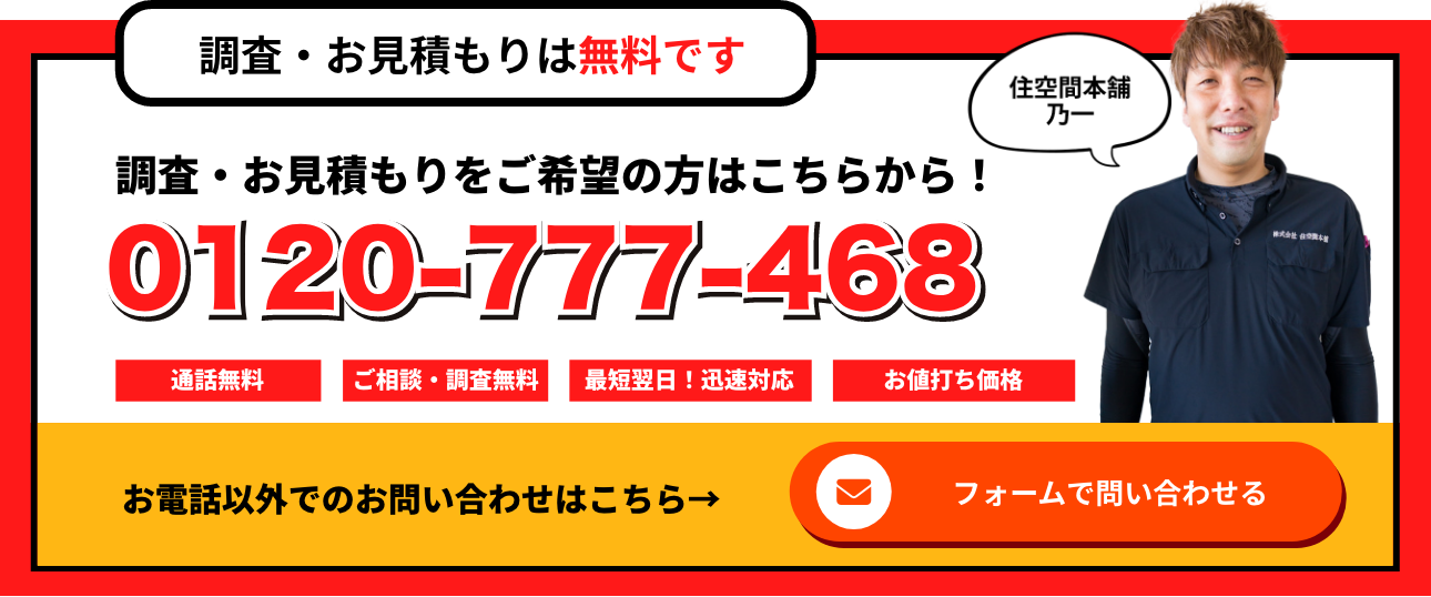調査・お見積りは無料です　調査・お見積りをご希望の方はこちらから！　0120-777-468　通話無料　ご相談・調査無料　最短翌日！迅速対応　お値打ち価格　住空間本舗　乃一　お電話以外でのお問い合わせはこちら　フォームで問い合わせる