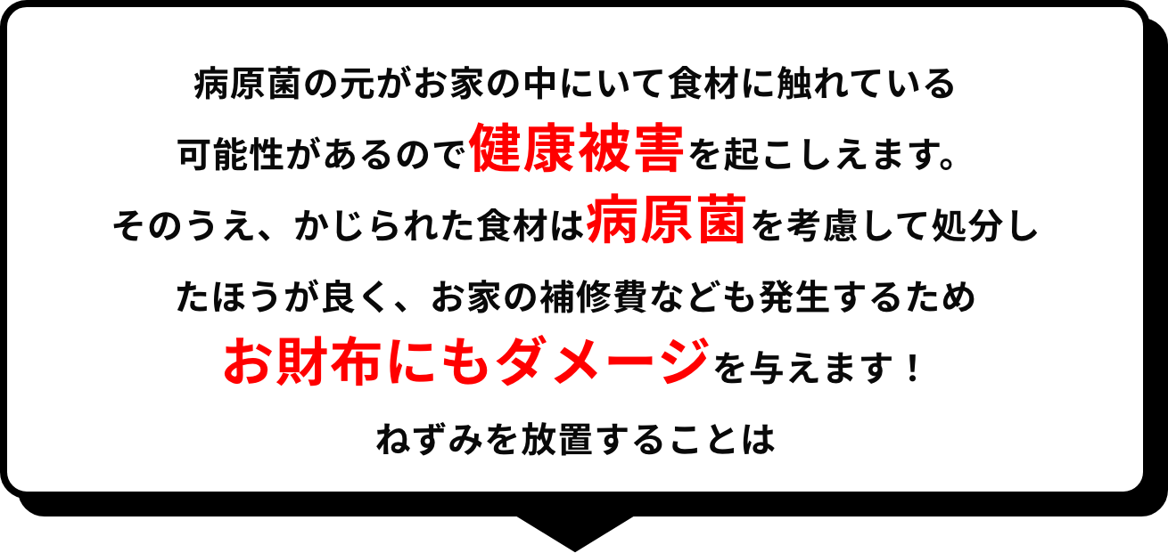 病原菌の元がお家の中にいて食材に触れている可能性があるので健康被害を起こしえます。そのうえ、かじられた食材は病原菌を考慮して処分したほうが良く、お家の補修費なども発生するためお財布にもダメージを与えます！ねずみを放置することは